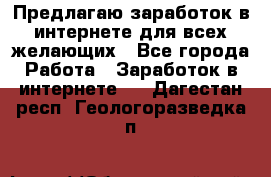 Предлагаю,заработок в интернете для всех желающих - Все города Работа » Заработок в интернете   . Дагестан респ.,Геологоразведка п.
